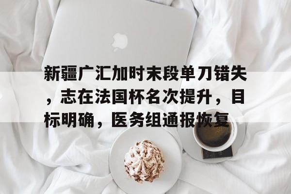 新疆广汇加时末段单刀错失，志在法国杯名次提升，目标明确，医务组通报恢复的简单介绍